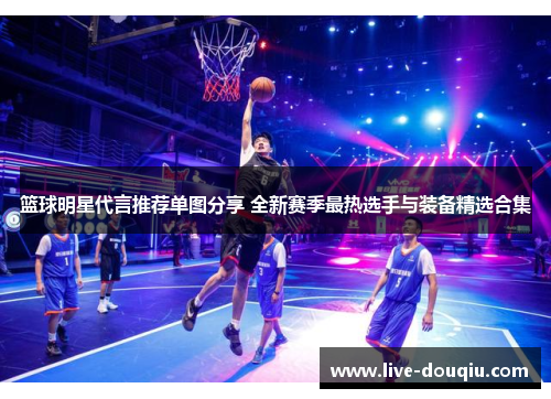 篮球明星代言推荐单图分享 全新赛季最热选手与装备精选合集