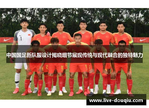 中国国足新队服设计揭晓细节展现传统与现代融合的独特魅力