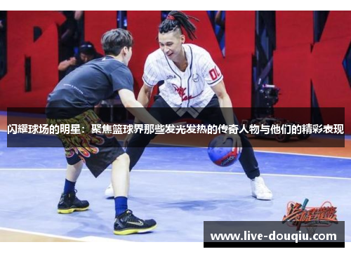 闪耀球场的明星：聚焦篮球界那些发光发热的传奇人物与他们的精彩表现